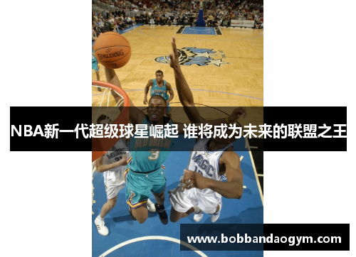 NBA新一代超级球星崛起 谁将成为未来的联盟之王