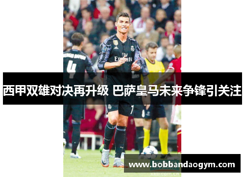 西甲双雄对决再升级 巴萨皇马未来争锋引关注