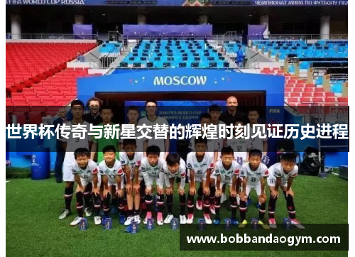 世界杯传奇与新星交替的辉煌时刻见证历史进程
