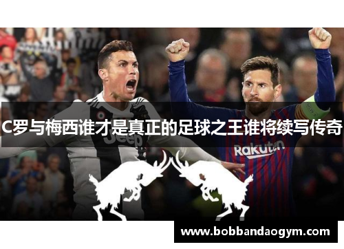 C罗与梅西谁才是真正的足球之王谁将续写传奇