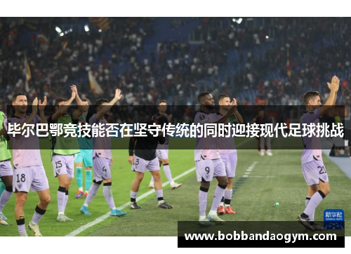 毕尔巴鄂竞技能否在坚守传统的同时迎接现代足球挑战