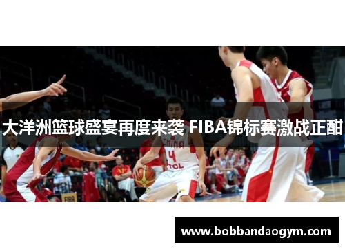 大洋洲篮球盛宴再度来袭 FIBA锦标赛激战正酣