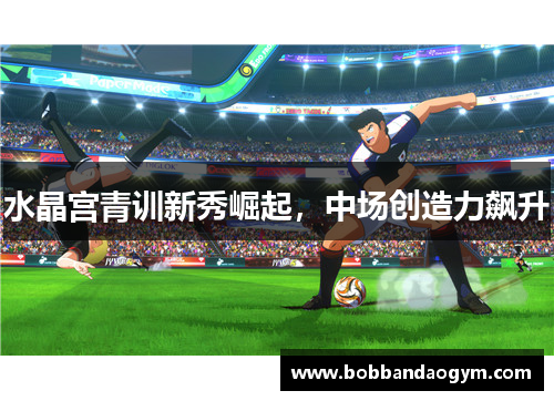水晶宫青训新秀崛起，中场创造力飙升