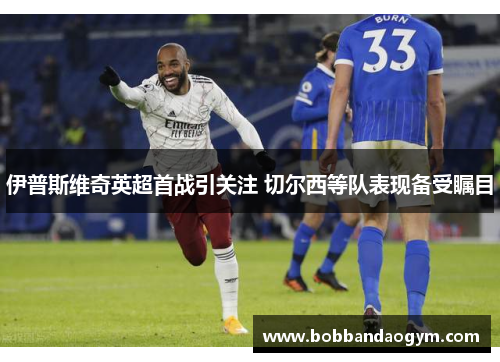 伊普斯维奇英超首战引关注 切尔西等队表现备受瞩目
