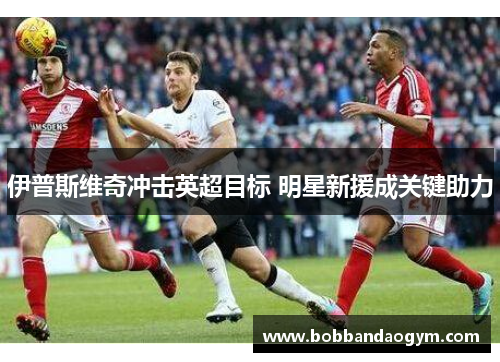 伊普斯维奇冲击英超目标 明星新援成关键助力
