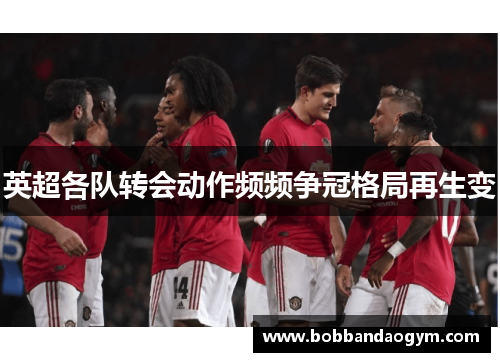 英超各队转会动作频频争冠格局再生变