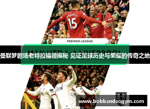曼联梦剧场老特拉福德揭秘 见证足球历史与荣耀的传奇之地